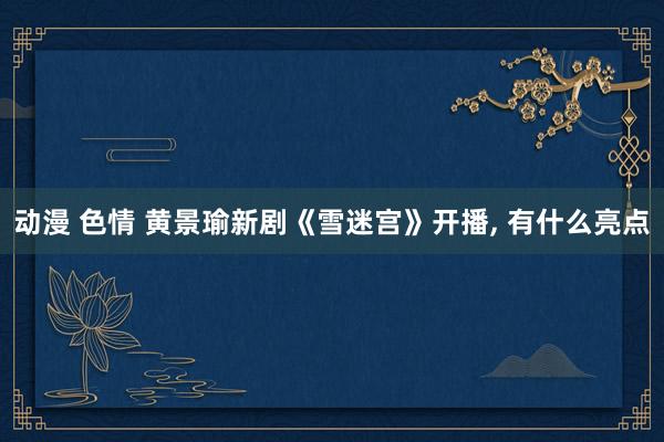 动漫 色情 黄景瑜新剧《雪迷宫》开播， 有什么亮点