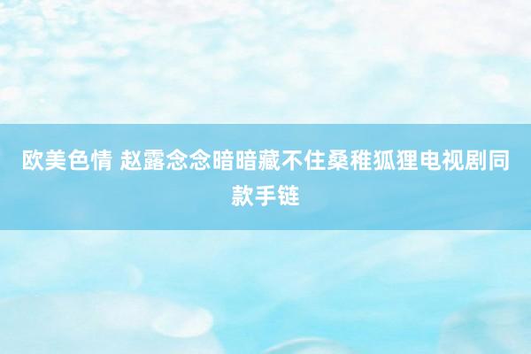 欧美色情 赵露念念暗暗藏不住桑稚狐狸电视剧同款手链