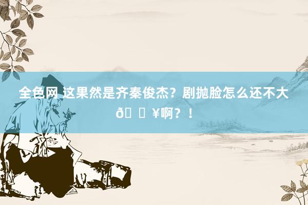 全色网 这果然是齐秦俊杰？剧抛脸怎么还不大🔥啊？！