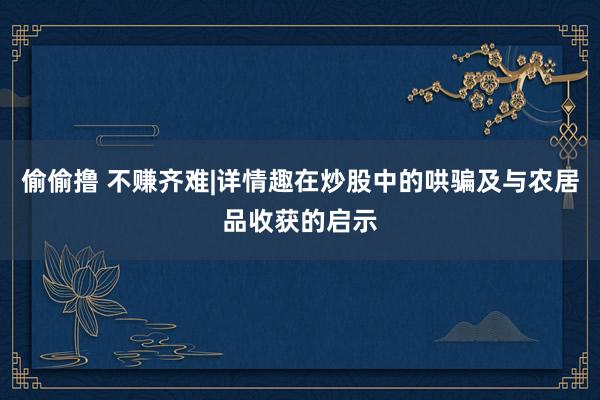 偷偷撸 不赚齐难|详情趣在炒股中的哄骗及与农居品收获的启示