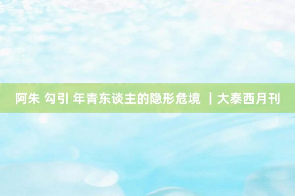 阿朱 勾引 年青东谈主的隐形危境 |大泰西月刊