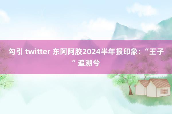 勾引 twitter 东阿阿胶2024半年报印象: “王子”追溯兮