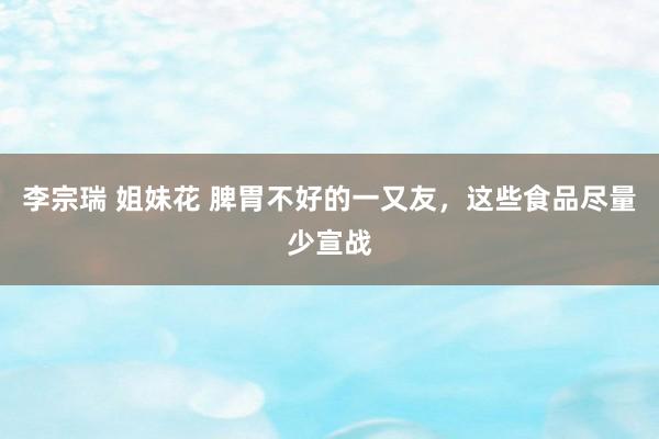 李宗瑞 姐妹花 脾胃不好的一又友,这些食品尽量少宣战