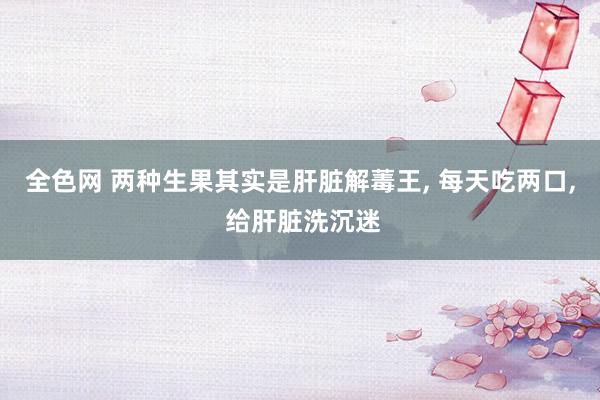 全色网 两种生果其实是肝脏解䓯王， 每天吃两口， 给肝脏洗沉迷