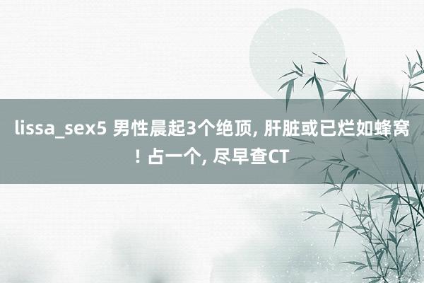 lissa_sex5 男性晨起3个绝顶， 肝脏或已烂如蜂窝! 占一个， 尽早查CT