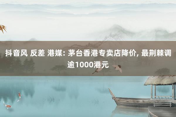 抖音风 反差 港媒: 茅台香港专卖店降价， 最荆棘调逾1000港元