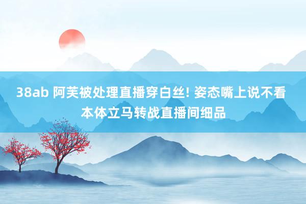 38ab 阿芙被处理直播穿白丝! 姿态嘴上说不看 本体立马转战直播间细品