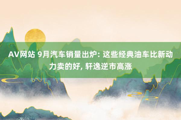 AV网站 9月汽车销量出炉: 这些经典油车比新动力卖的好， 轩逸逆市高涨