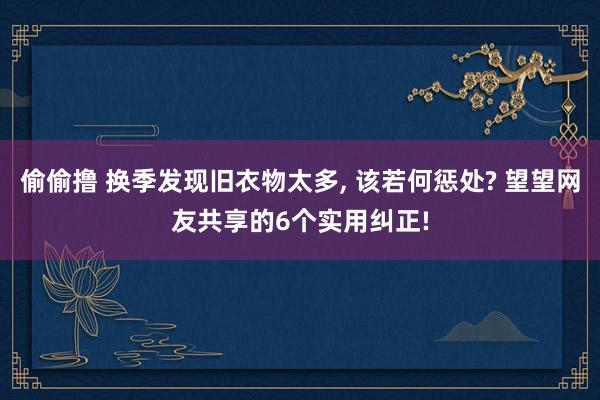 偷偷撸 换季发现旧衣物太多， 该若何惩处? 望望网友共享的6个实用纠正!