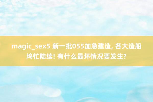 magic_sex5 新一批055加急建造， 各大造船坞忙陆续! 有什么最坏情况要发生?