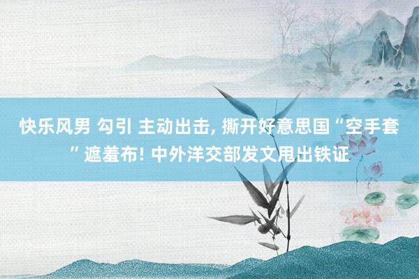 快乐风男 勾引 主动出击， 撕开好意思国“空手套”遮羞布! 中外洋交部发文甩出铁证