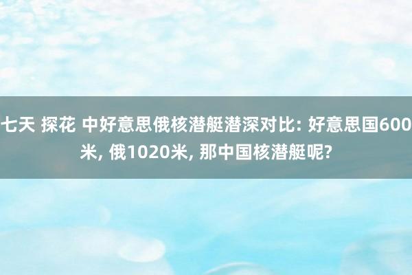 七天 探花 中好意思俄核潜艇潜深对比: 好意思国600米， 俄1020米， 那中国核潜艇呢?