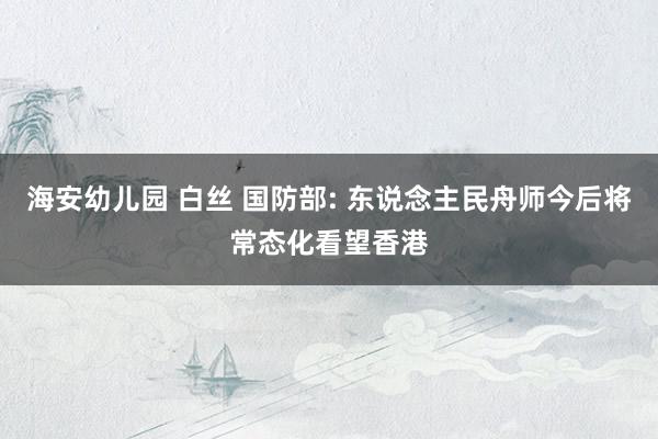 海安幼儿园 白丝 国防部: 东说念主民舟师今后将常态化看望香港