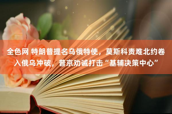 全色网 特朗普提名乌俄特使，莫斯科责难北约卷入俄乌冲破，普京劝诫打击“基辅决策中心”