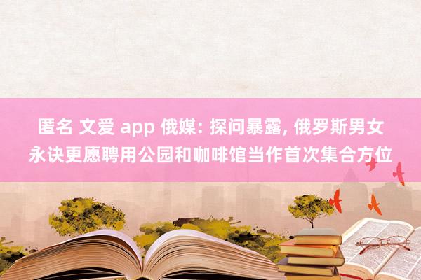 匿名 文爱 app 俄媒: 探问暴露， 俄罗斯男女永诀更愿聘用公园和咖啡馆当作首次集合方位