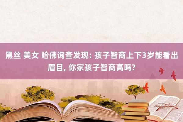 黑丝 美女 哈佛询查发现: 孩子智商上下3岁能看出眉目， 你家孩子智商高吗?