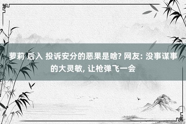 萝莉 后入 投诉安分的恶果是啥? 网友: 没事谋事的大灵敏， 让枪弹飞一会