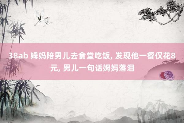 38ab 姆妈陪男儿去食堂吃饭， 发现他一餐仅花8元， 男儿一句话姆妈落泪