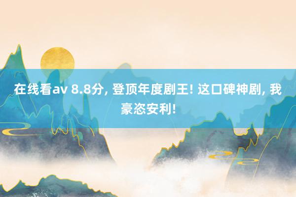 在线看av 8.8分， 登顶年度剧王! 这口碑神剧， 我豪恣安利!