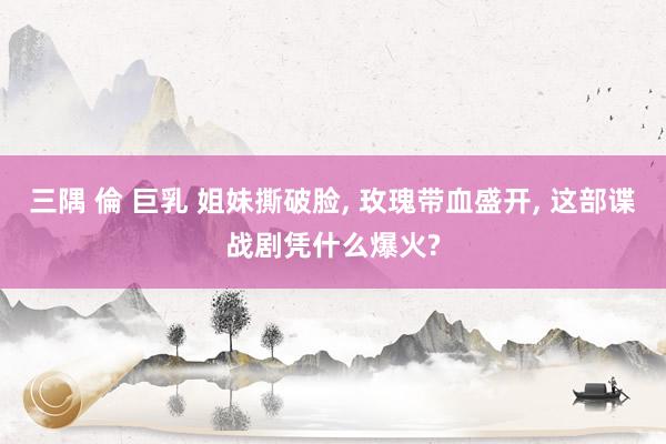 三隅 倫 巨乳 姐妹撕破脸， 玫瑰带血盛开， 这部谍战剧凭什么爆火?
