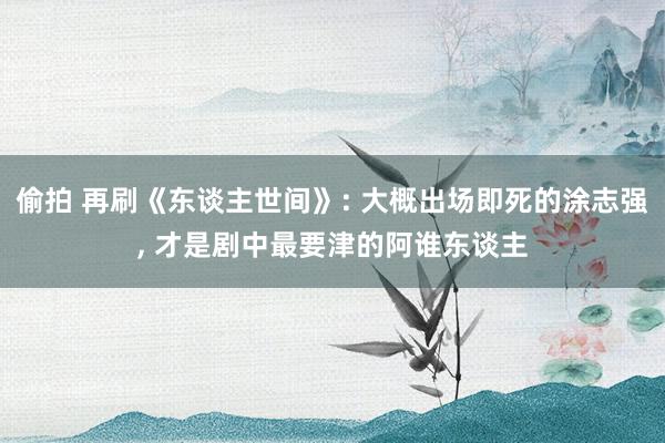 偷拍 再刷《东谈主世间》: 大概出场即死的涂志强， 才是剧中最要津的阿谁东谈主