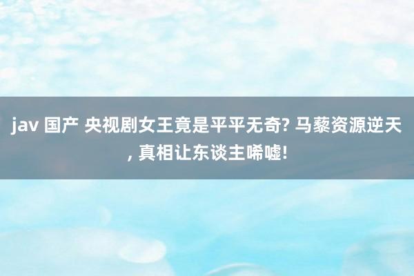 jav 国产 央视剧女王竟是平平无奇? 马藜资源逆天， 真相让东谈主唏嘘!