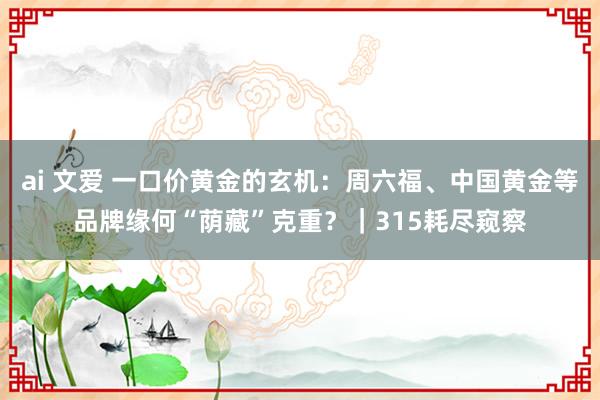 ai 文爱 一口价黄金的玄机：周六福、中国黄金等品牌缘何“荫藏”克重？｜315耗尽窥察