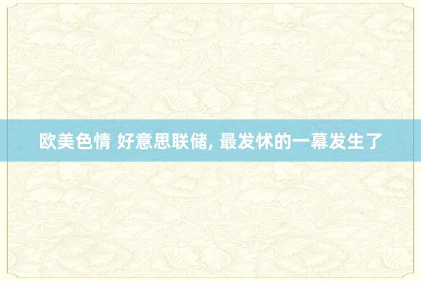 欧美色情 好意思联储， 最发怵的一幕发生了
