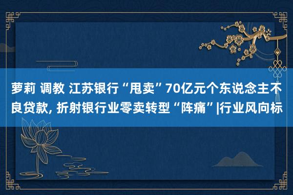 萝莉 调教 江苏银行“甩卖”70亿元个东说念主不良贷款， 折射银行业零卖转型“阵痛”|行业风向标