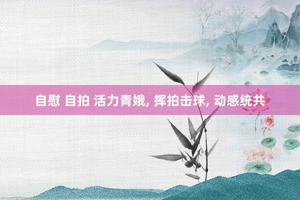 自慰 自拍 活力青娥， 挥拍击球， 动感统共