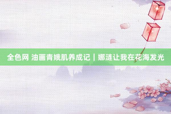 全色网 油画青娥肌养成记｜娜涟让我在花海发光