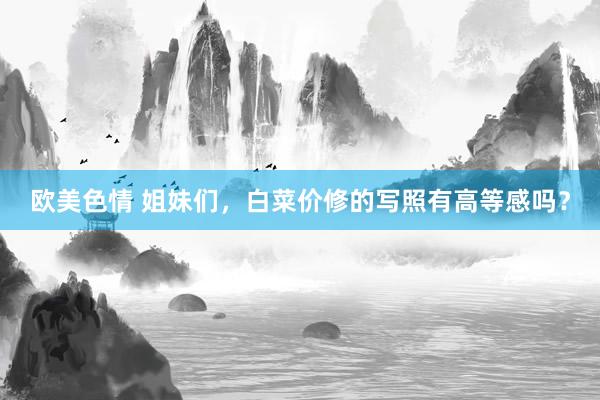 欧美色情 姐妹们，白菜价修的写照有高等感吗？
