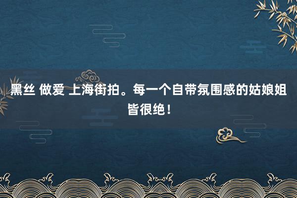 黑丝 做爱 上海街拍。每一个自带氛围感的姑娘姐皆很绝！