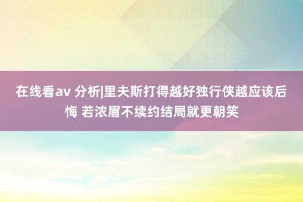 在线看av 分析|里夫斯打得越好独行侠越应该后悔 若浓眉不续约结局就更朝笑