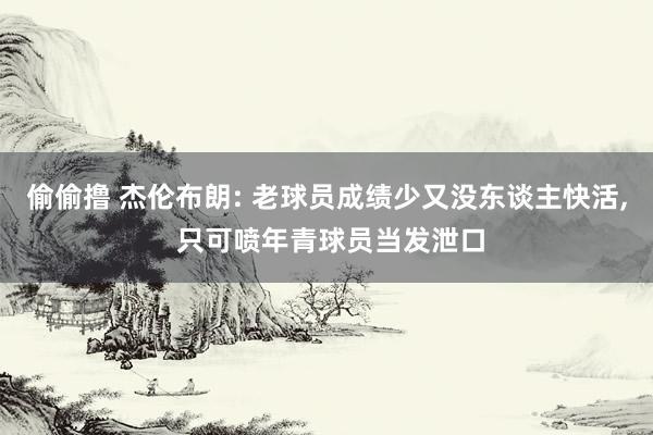 偷偷撸 杰伦布朗: 老球员成绩少又没东谈主快活， 只可喷年青球员当发泄口