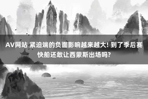 AV网站 紧迫端的负面影响越来越大! 到了季后赛快船还敢让西蒙斯出场吗?