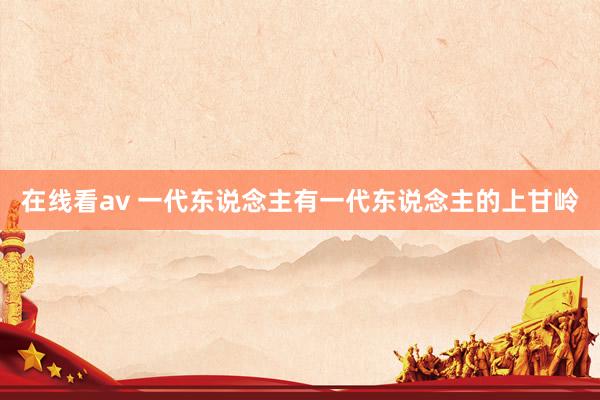 在线看av 一代东说念主有一代东说念主的上甘岭