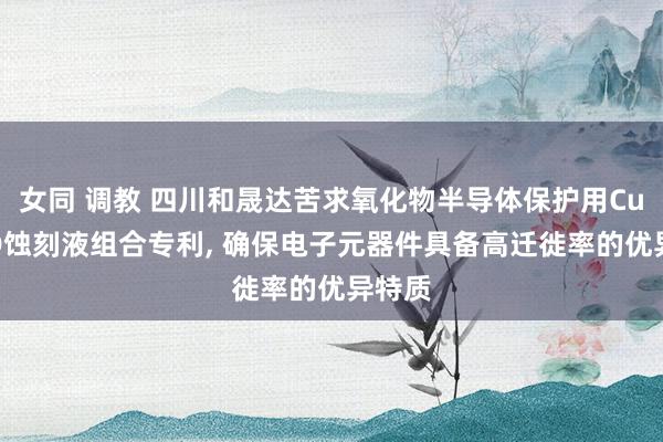女同 调教 四川和晟达苦求氧化物半导体保护用Cu-MTD蚀刻液组合专利， 确保电子元器件具备高迁徙率的优异特质