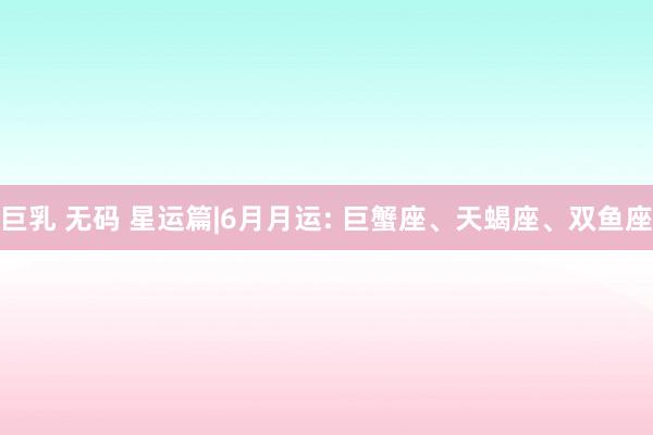 巨乳 无码 星运篇|6月月运: 巨蟹座、天蝎座、双鱼座