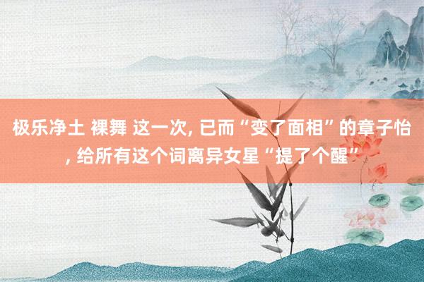 极乐净土 裸舞 这一次， 已而“变了面相”的章子怡， 给所有这个词离异女星“提了个醒”