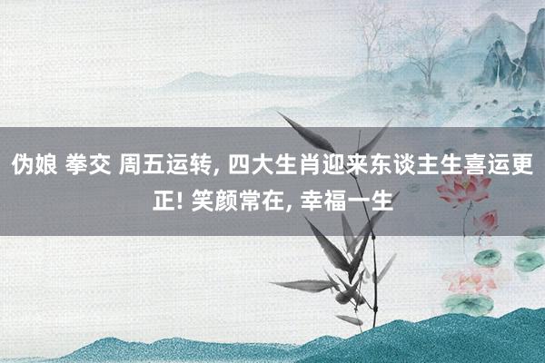 伪娘 拳交 周五运转， 四大生肖迎来东谈主生喜运更正! 笑颜常在， 幸福一生