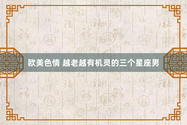 欧美色情 越老越有机灵的三个星座男
