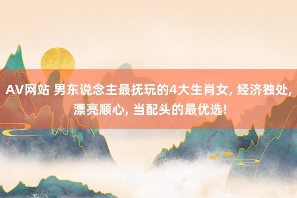 AV网站 男东说念主最抚玩的4大生肖女， 经济独处， 漂亮顺心， 当配头的最优选!